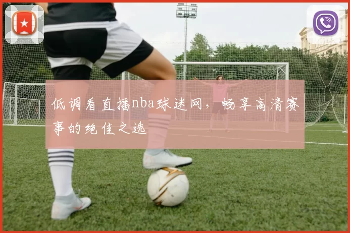 低调看直播nba球迷网，畅享高清赛事的绝佳之选