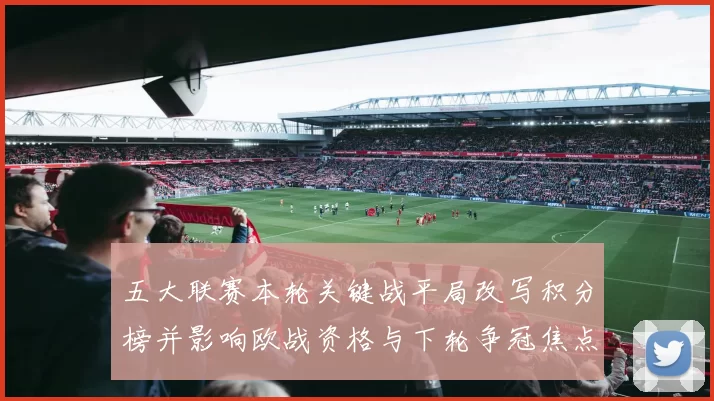五大联赛本轮关键战平局改写积分榜并影响欧战资格与下轮争冠焦点